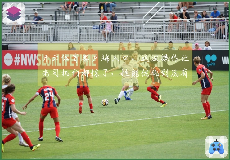 开云体育客户端入口，这波操作让老司机们都惊了，性能优化到底有多给力？