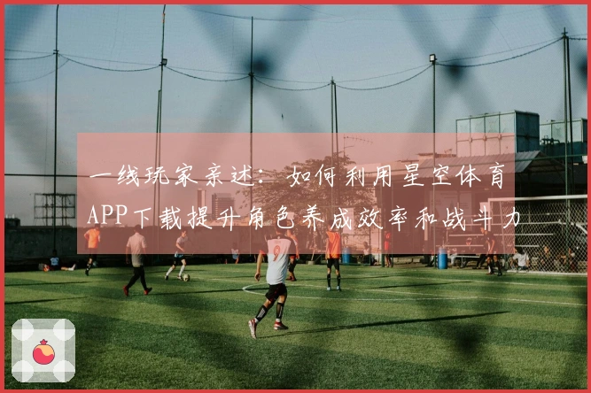 一线玩家亲述：如何利用星空体育APP下载提升角色养成效率和战斗力